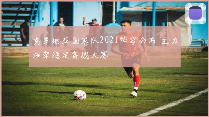 克罗地亚国家队2021阵容公布 主力框架稳定备战大赛