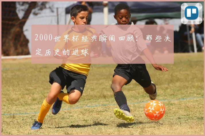 2000世界杯经典瞬间回顾：那些决定历史的进球