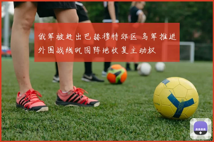 俄军被赶出巴赫穆特郊区 乌军推进外围战线巩固阵地收复主动权