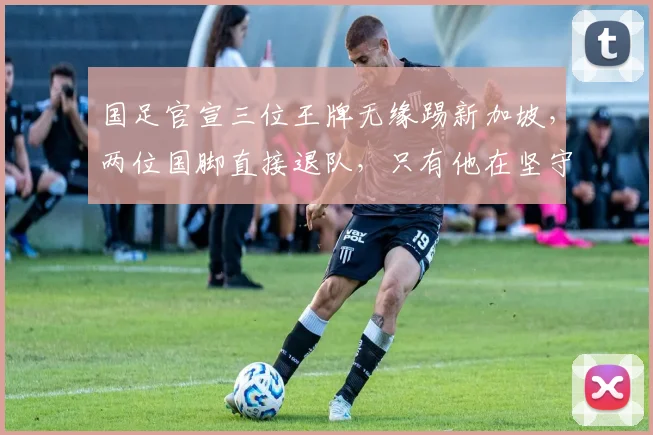 国足官宣三位王牌无缘踢新加坡，两位国脚直接退队，只有他在坚守