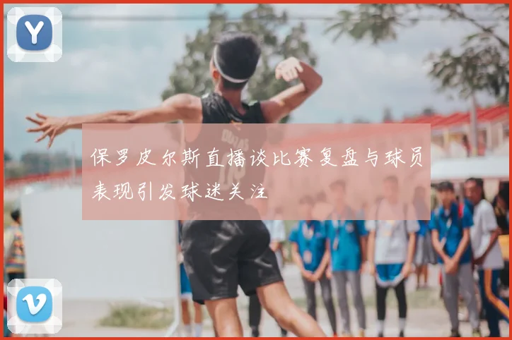 保罗皮尔斯直播谈比赛复盘与球员表现引发球迷关注