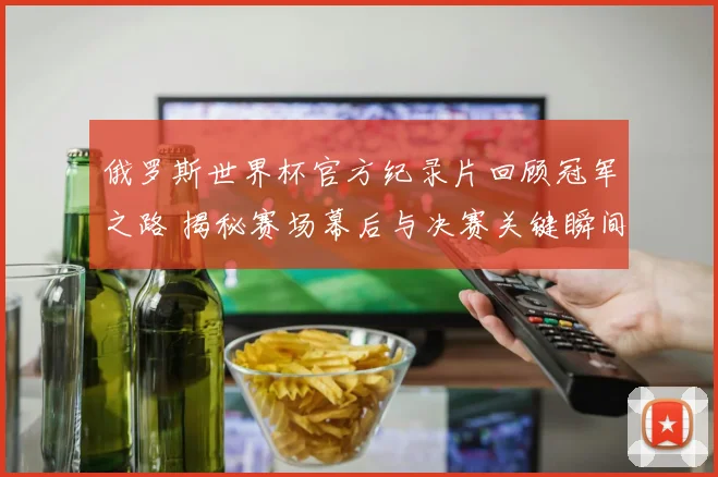 俄罗斯世界杯官方纪录片回顾冠军之路 揭秘赛场幕后与决赛关键瞬间