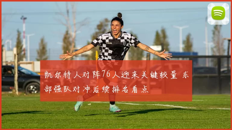 凯尔特人对阵76人迎来关键较量 东部强队对冲后续排名看点