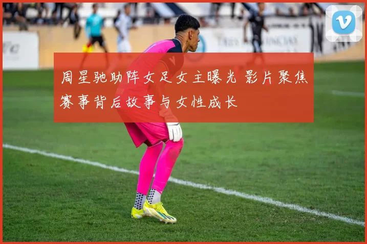 周星驰助阵女足女主曝光 影片聚焦赛事背后故事与女性成长