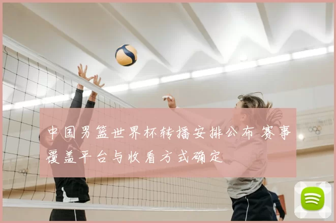 中国男篮世界杯转播安排公布 赛事覆盖平台与收看方式确定