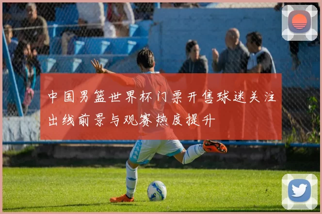 中国男篮世界杯门票开售球迷关注出线前景与观赛热度提升