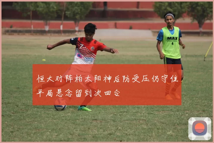 恒大对阵柏太阳神后防受压仍守住平局悬念留到次回合