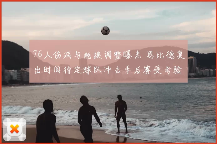 76人伤病与轮换调整曝光 恩比德复出时间待定球队冲击季后赛受考验