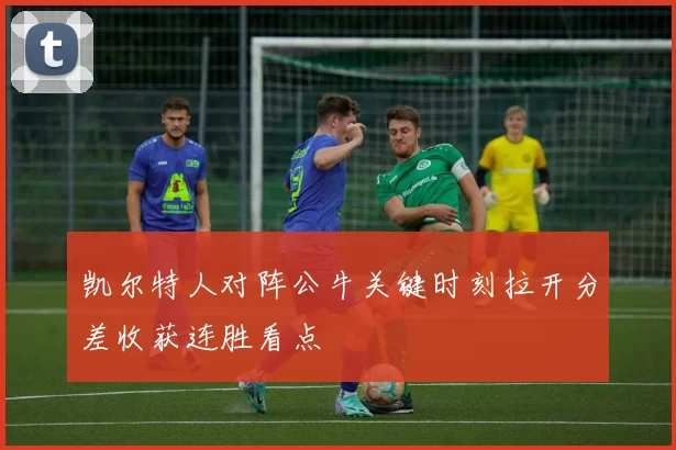 凯尔特人对阵公牛关键时刻拉开分差收获连胜看点