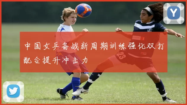 中国女乒备战新周期训练强化双打配合提升冲击力
