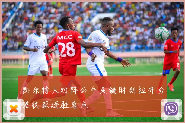 凯尔特人对阵公牛关键时刻拉开分差收获连胜看点