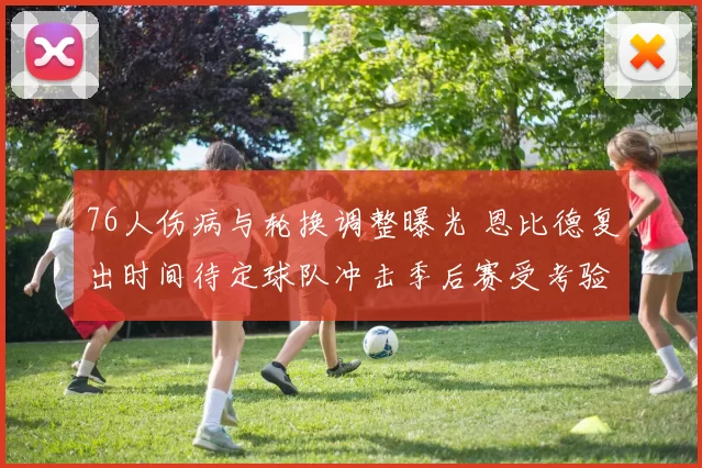 76人伤病与轮换调整曝光 恩比德复出时间待定球队冲击季后赛受考验