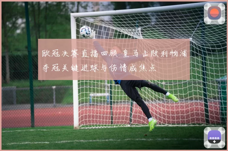 欧冠决赛直播回顾 皇马击败利物浦夺冠关键进球与伤情成焦点