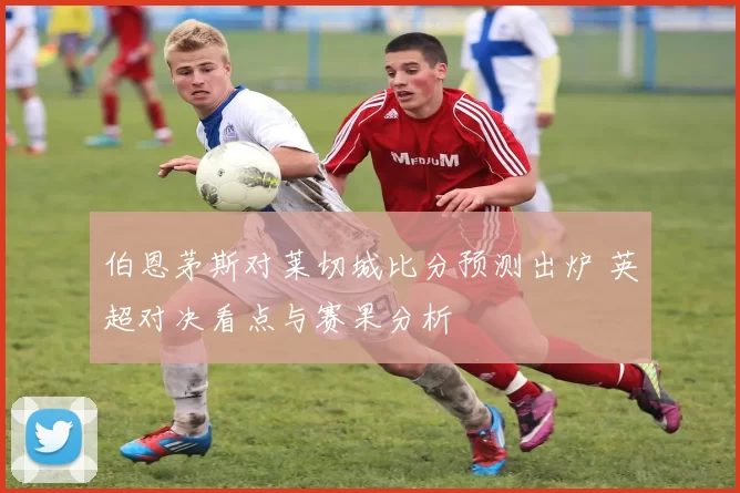 伯恩茅斯对莱切城比分预测出炉 英超对决看点与赛果分析