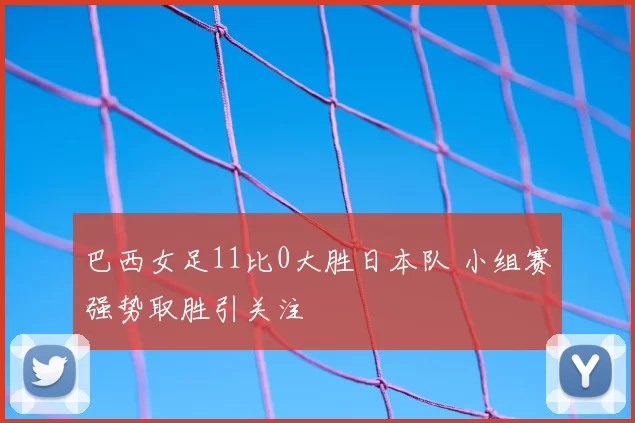 巴西女足11比0大胜日本队 小组赛强势取胜引关注