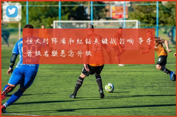 恒大对阵浦和红钻关键战打响 争夺晋级名额悬念升级